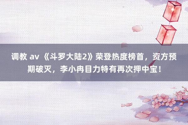 调教 av 《斗罗大陆2》荣登热度榜首，资方预期破灭，李小冉目力特有再次押中宝！