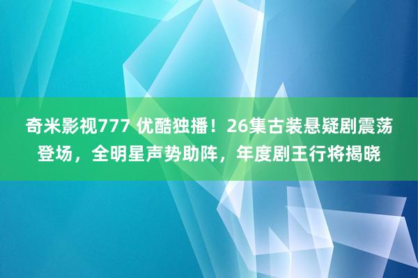 奇米影视777 优酷独播！26集古装悬疑剧震荡登场，全明星声势助阵，年度剧王行将揭晓