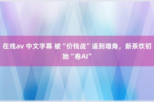 在线av 中文字幕 被“价钱战”逼到墙角，新茶饮初始“卷AI”