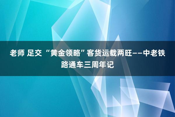 老师 足交 “黄金领略”客货运载两旺——中老铁路通车三周年记