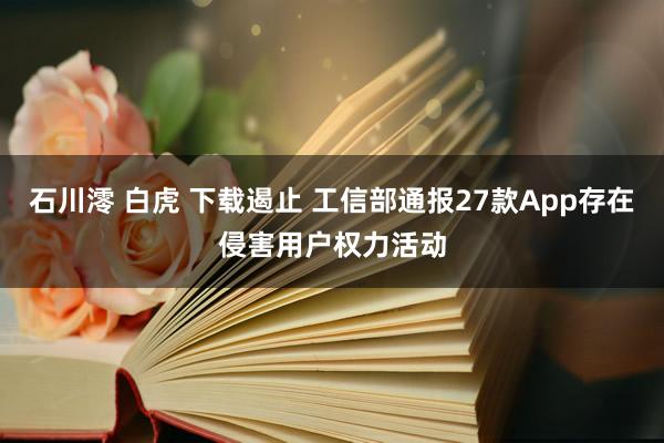 石川澪 白虎 下载遏止 工信部通报27款App存在侵害用户权力活动