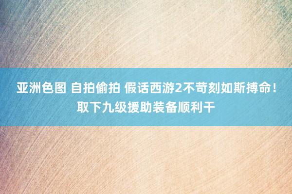 亚洲色图 自拍偷拍 假话西游2不苛刻如斯搏命！取下九级援助装备顺利干