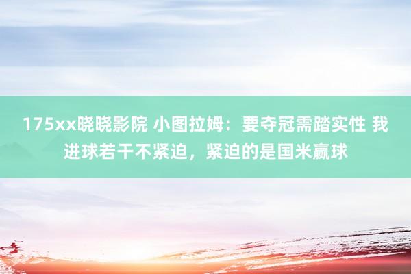 175xx晓晓影院 小图拉姆：要夺冠需踏实性 我进球若干不紧迫，紧迫的是国米赢球