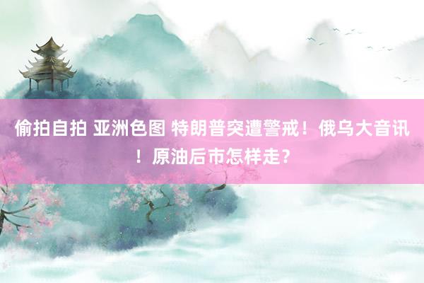 偷拍自拍 亚洲色图 特朗普突遭警戒！俄乌大音讯！原油后市怎样走？