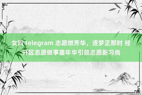 女同 telegram 志愿燃芳华，逐梦正那时 经开区志愿做事嘉年华引颈志愿新习尚