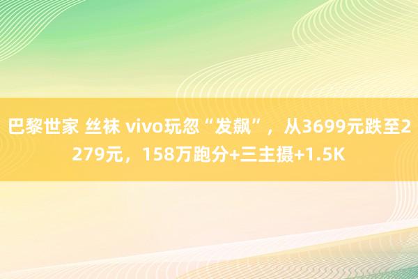 巴黎世家 丝袜 vivo玩忽“发飙”，从3699元跌至2279元，158万跑分+三主摄+1.5K