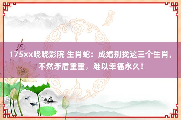 175xx晓晓影院 生肖蛇：成婚别找这三个生肖，不然矛盾重重，难以幸福永久！