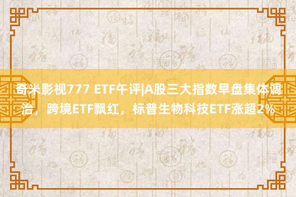 奇米影视777 ETF午评|A股三大指数早盘集体调治，跨境ETF飘红，标普生物科技ETF涨超2%