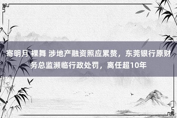 寄明月 裸舞 涉地产融资照应累赘，东莞银行原财务总监濒临行政处罚，离任超10年