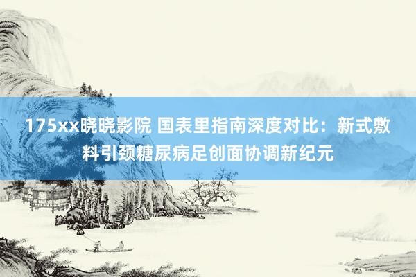 175xx晓晓影院 国表里指南深度对比：新式敷料引颈糖尿病足创面协调新纪元