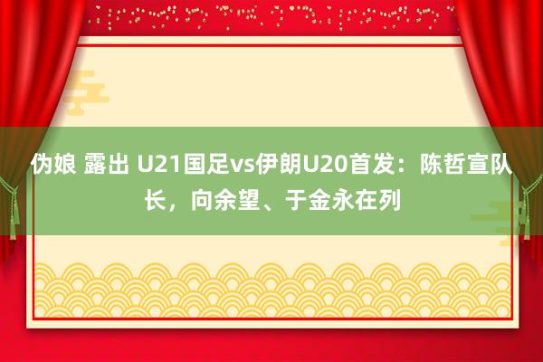 伪娘 露出 U21国足vs伊朗U20首发：陈哲宣队长，向余望、于金永在列