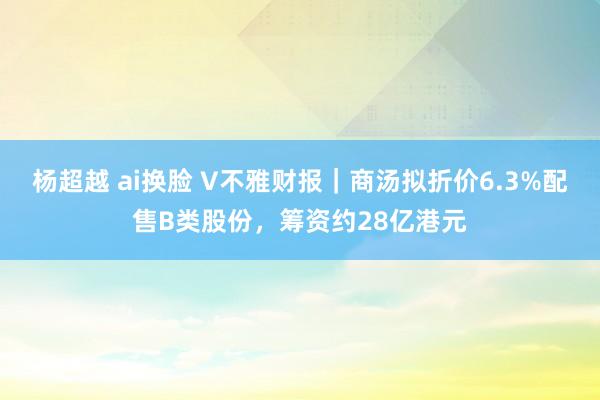 杨超越 ai换脸 V不雅财报｜商汤拟折价6.3%配售B类股份，筹资约28亿港元