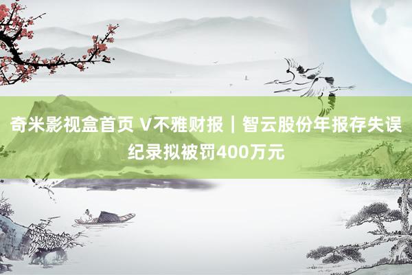 奇米影视盒首页 V不雅财报｜智云股份年报存失误纪录拟被罚400万元