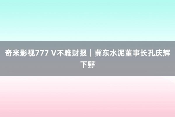 奇米影视777 V不雅财报｜冀东水泥董事长孔庆辉下野