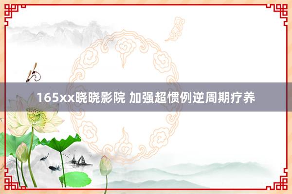 165xx晓晓影院 加强超惯例逆周期疗养