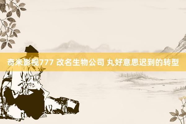 奇米影视777 改名生物公司 丸好意思迟到的转型