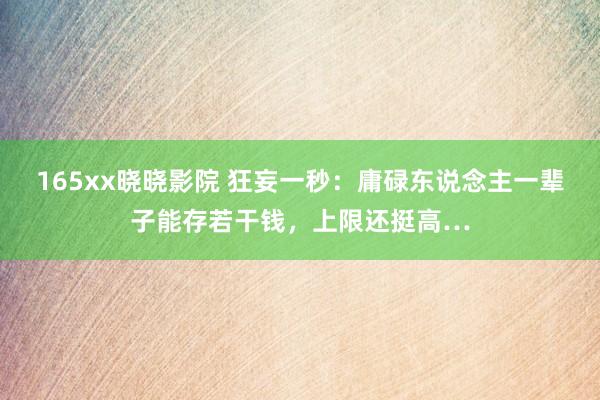 165xx晓晓影院 狂妄一秒：庸碌东说念主一辈子能存若干钱，上限还挺高…