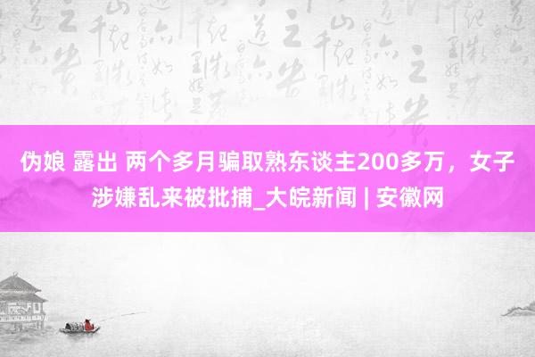 伪娘 露出 ﻿两个多月骗取熟东谈主200多万，女子涉嫌乱来被批捕_大皖新闻 | 安徽网