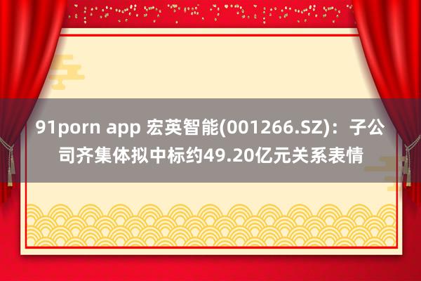 91porn app 宏英智能(001266.SZ)：子公司齐集体拟中标约49.20亿元关系表情