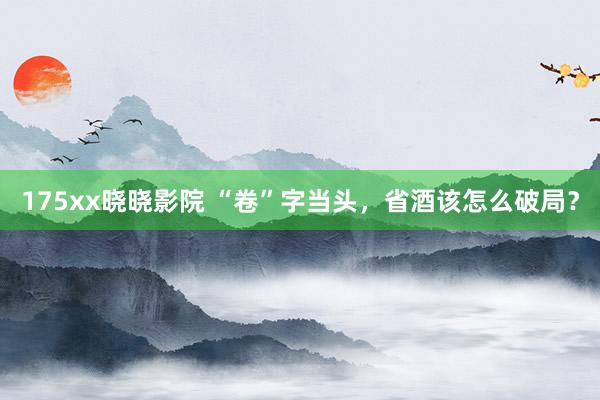 175xx晓晓影院 “卷”字当头，省酒该怎么破局？