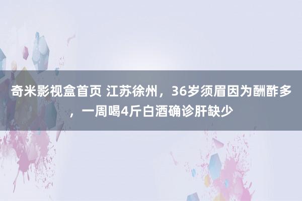 奇米影视盒首页 江苏徐州，36岁须眉因为酬酢多，一周喝4斤白酒确诊肝缺少