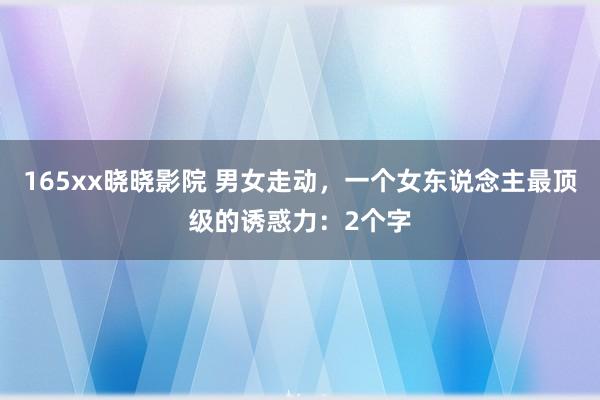 165xx晓晓影院 男女走动，一个女东说念主最顶级的诱惑力：2个字