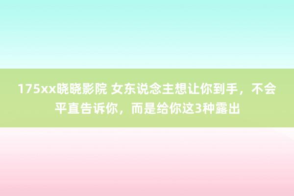 175xx晓晓影院 女东说念主想让你到手，不会平直告诉你，而是给你这3种露出