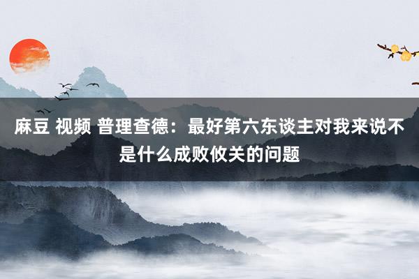 麻豆 视频 普理查德：最好第六东谈主对我来说不是什么成败攸关的问题