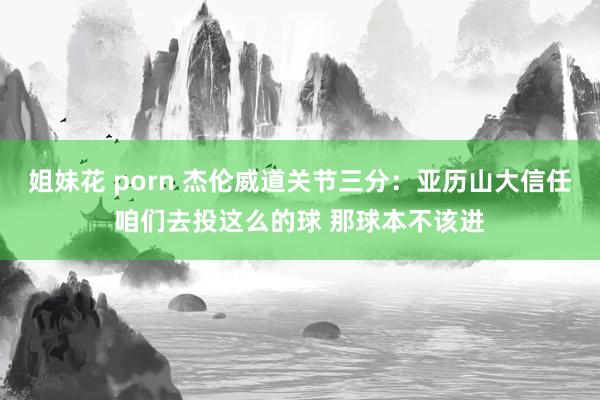 姐妹花 porn 杰伦威道关节三分：亚历山大信任咱们去投这么的球 那球本不该进