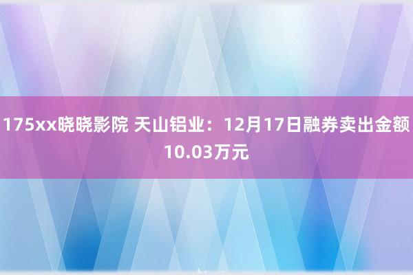 175xx晓晓影院 天山铝业：12月17日融券卖出金额10.03万元