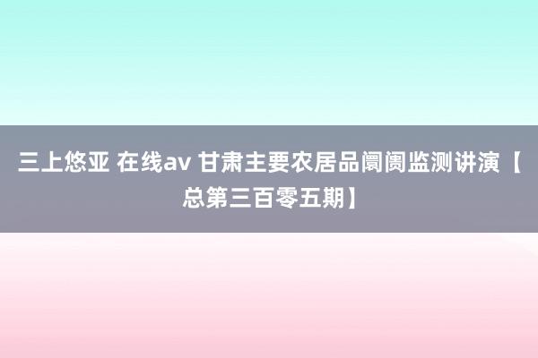 三上悠亚 在线av 甘肃主要农居品阛阓监测讲演【总第三百零五期】