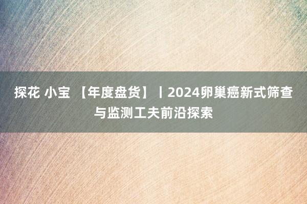 探花 小宝 【年度盘货】丨2024卵巢癌新式筛查与监测工夫前沿探索