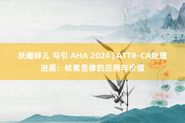 妖媚婷儿 勾引 AHA 2024 | ATTR-CA处理进展：核素显像的应用与价值