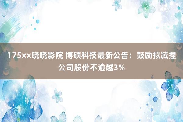 175xx晓晓影院 博硕科技最新公告：鼓励拟减捏公司股份不逾越3%