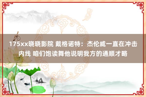 175xx晓晓影院 戴格诺特：杰伦威一直在冲击内线 咱们饱读舞他说明我方的通顺才略