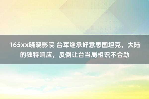 165xx晓晓影院 台军继承好意思国坦克，大陆的独特响应，反倒让台当局相识不合劲