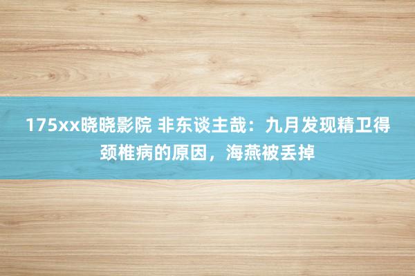 175xx晓晓影院 非东谈主哉：九月发现精卫得颈椎病的原因，海燕被丢掉