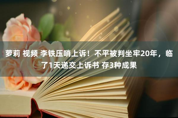 萝莉 视频 李铁压哨上诉！不平被判坐牢20年，临了1天递交上诉书 存3种成果