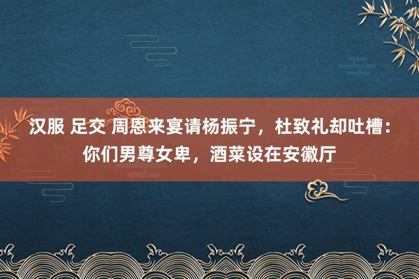 汉服 足交 周恩来宴请杨振宁，杜致礼却吐槽：你们男尊女卑，酒菜设在安徽厅