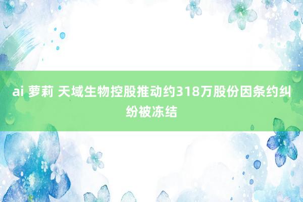 ai 萝莉 天域生物控股推动约318万股份因条约纠纷被冻结