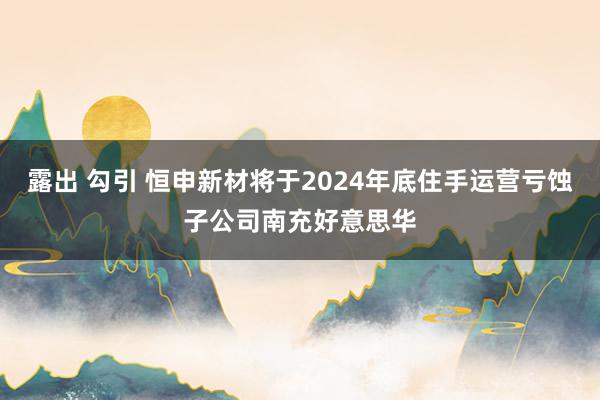 露出 勾引 恒申新材将于2024年底住手运营亏蚀子公司南充好意思华