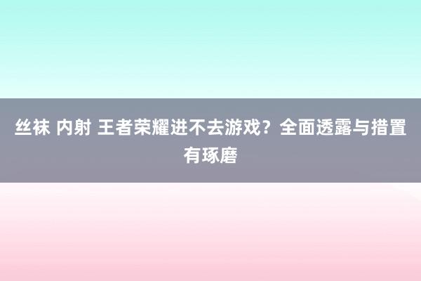 丝袜 内射 王者荣耀进不去游戏？全面透露与措置有琢磨