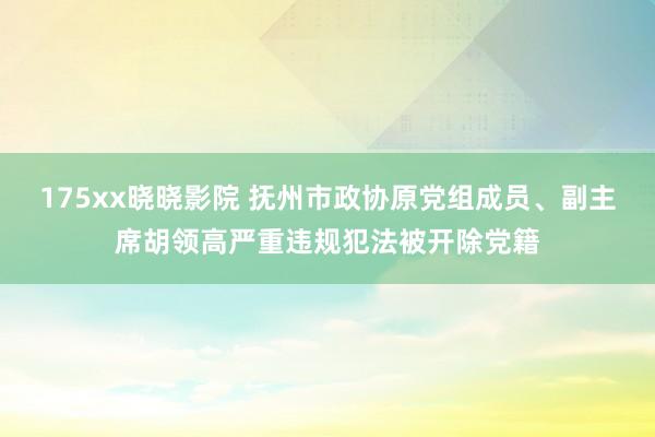 175xx晓晓影院 抚州市政协原党组成员、副主席胡领高严重违规犯法被开除党籍