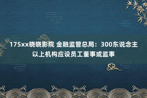 175xx晓晓影院 金融监管总局：300东说念主以上机构应设员工董事或监事