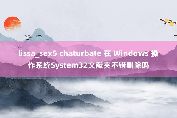 lissa_sex5 chaturbate 在 Windows 操作系统System32文献夹不错删除吗