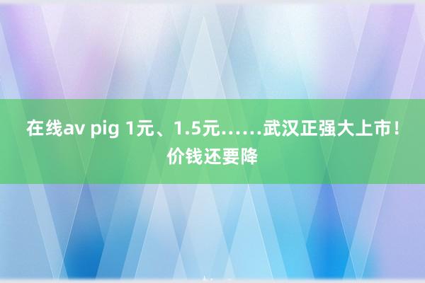 在线av pig 1元、1.5元……武汉正强大上市！价钱还要降