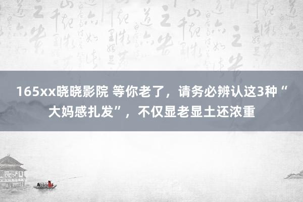 165xx晓晓影院 等你老了，请务必辨认这3种“大妈感扎发”，不仅显老显土还浓重