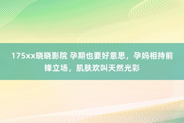 175xx晓晓影院 孕期也要好意思，孕妈相持前锋立场，肌肤欢叫天然光彩