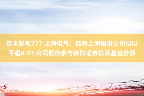 奇米影视777 上海电气：鼓舞上海国投公司拟以不超0.5%公司股份参与换购证券投资基金份额