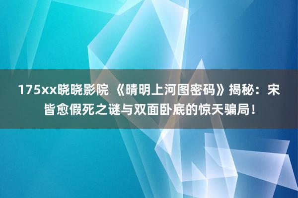 175xx晓晓影院 《晴明上河图密码》揭秘：宋皆愈假死之谜与双面卧底的惊天骗局！